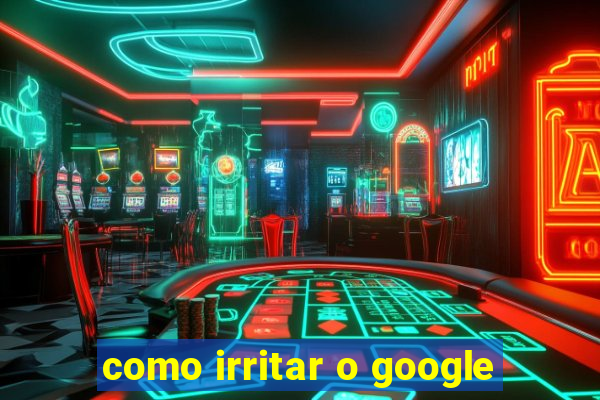 como irritar o google